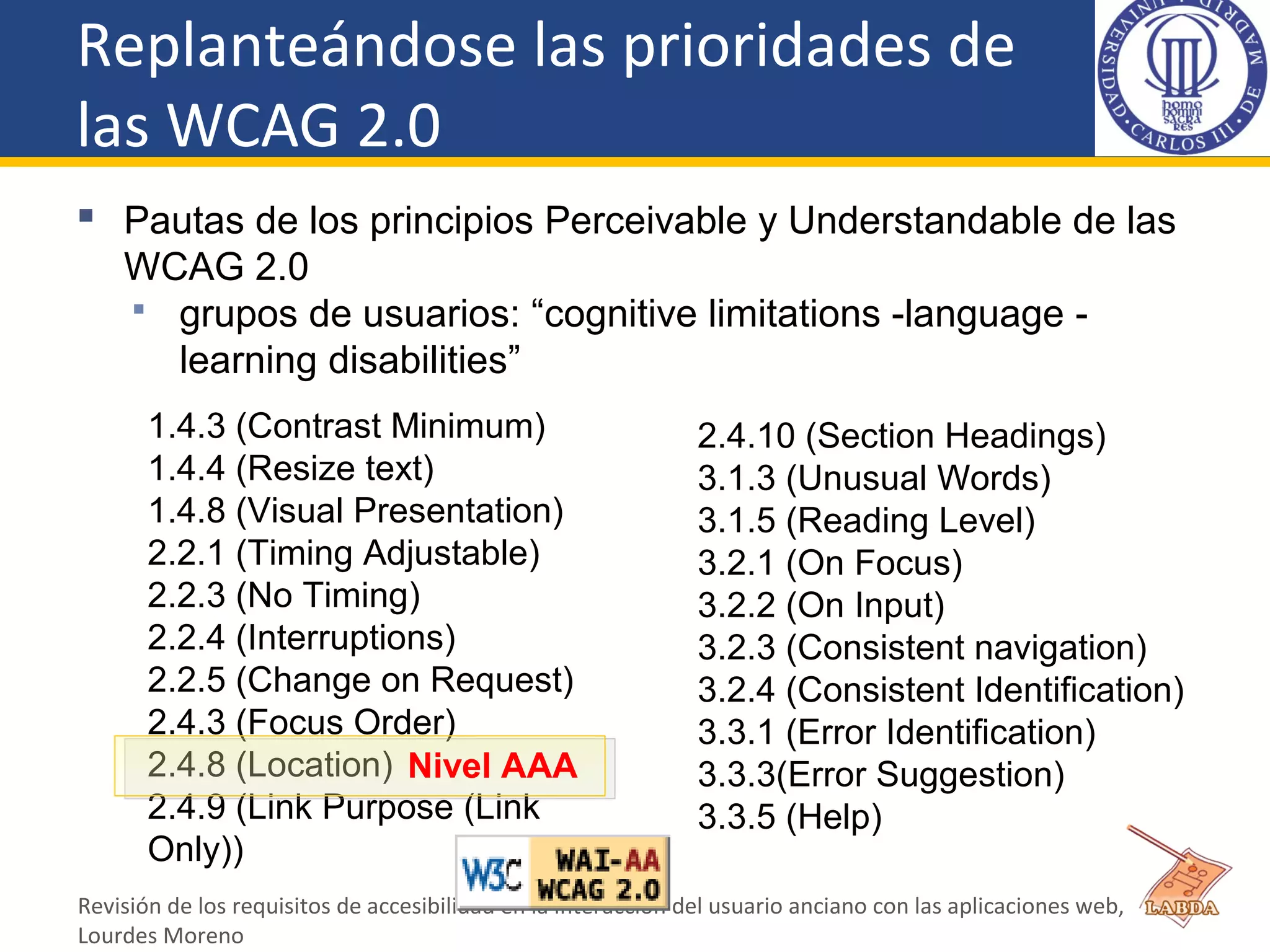 Replanteándose las prioridades de
las WCAG 2.0
 Pautas de los principios Perceivable y Understandable de las
WCAG 2.0
 grupos de usuarios: “cognitive limitations -language -
learning disabilities”
Revisión de los requisitos de accesibilidad en la interacción del usuario anciano con las aplicaciones web,
Lourdes Moreno
1.4.3 (Contrast Minimum)
1.4.4 (Resize text)
1.4.8 (Visual Presentation)
2.2.1 (Timing Adjustable)
2.2.3 (No Timing)
2.2.4 (Interruptions)
2.2.5 (Change on Request)
2.4.3 (Focus Order)
2.4.8 (Location)
2.4.9 (Link Purpose (Link
Only))
2.4.10 (Section Headings)
3.1.3 (Unusual Words)
3.1.5 (Reading Level)
3.2.1 (On Focus)
3.2.2 (On Input)
3.2.3 (Consistent navigation)
3.2.4 (Consistent Identification)
3.3.1 (Error Identification)
3.3.3(Error Suggestion)
3.3.5 (Help)
Nivel AAA
 