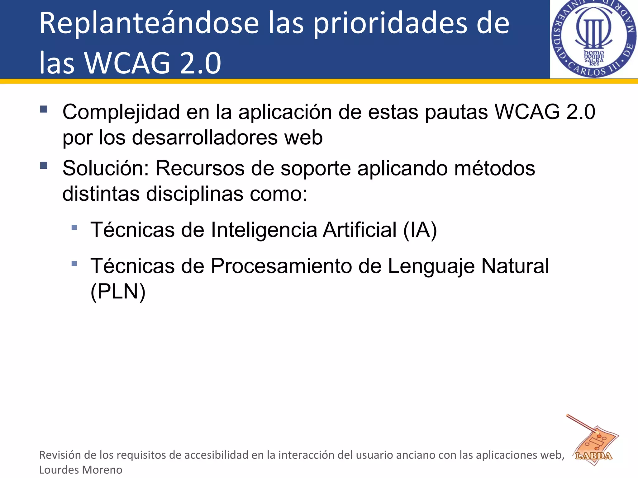 Replanteándose las prioridades de
las WCAG 2.0
 Complejidad en la aplicación de estas pautas WCAG 2.0
por los desarrolladores web
 Solución: Recursos de soporte aplicando métodos
distintas disciplinas como:
 Técnicas de Inteligencia Artificial (IA)
 Técnicas de Procesamiento de Lenguaje Natural
(PLN)
Revisión de los requisitos de accesibilidad en la interacción del usuario anciano con las aplicaciones web,
Lourdes Moreno
 