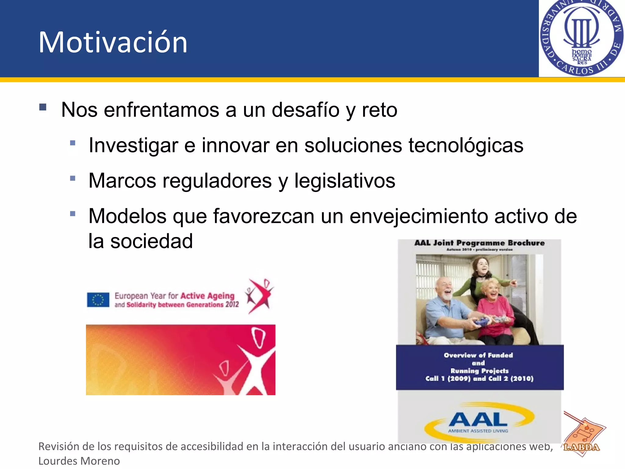 Motivación
 Nos enfrentamos a un desafío y reto
 Investigar e innovar en soluciones tecnológicas
 Marcos reguladores y legislativos
 Modelos que favorezcan un envejecimiento activo de
la sociedad
Revisión de los requisitos de accesibilidad en la interacción del usuario anciano con las aplicaciones web,
Lourdes Moreno
 