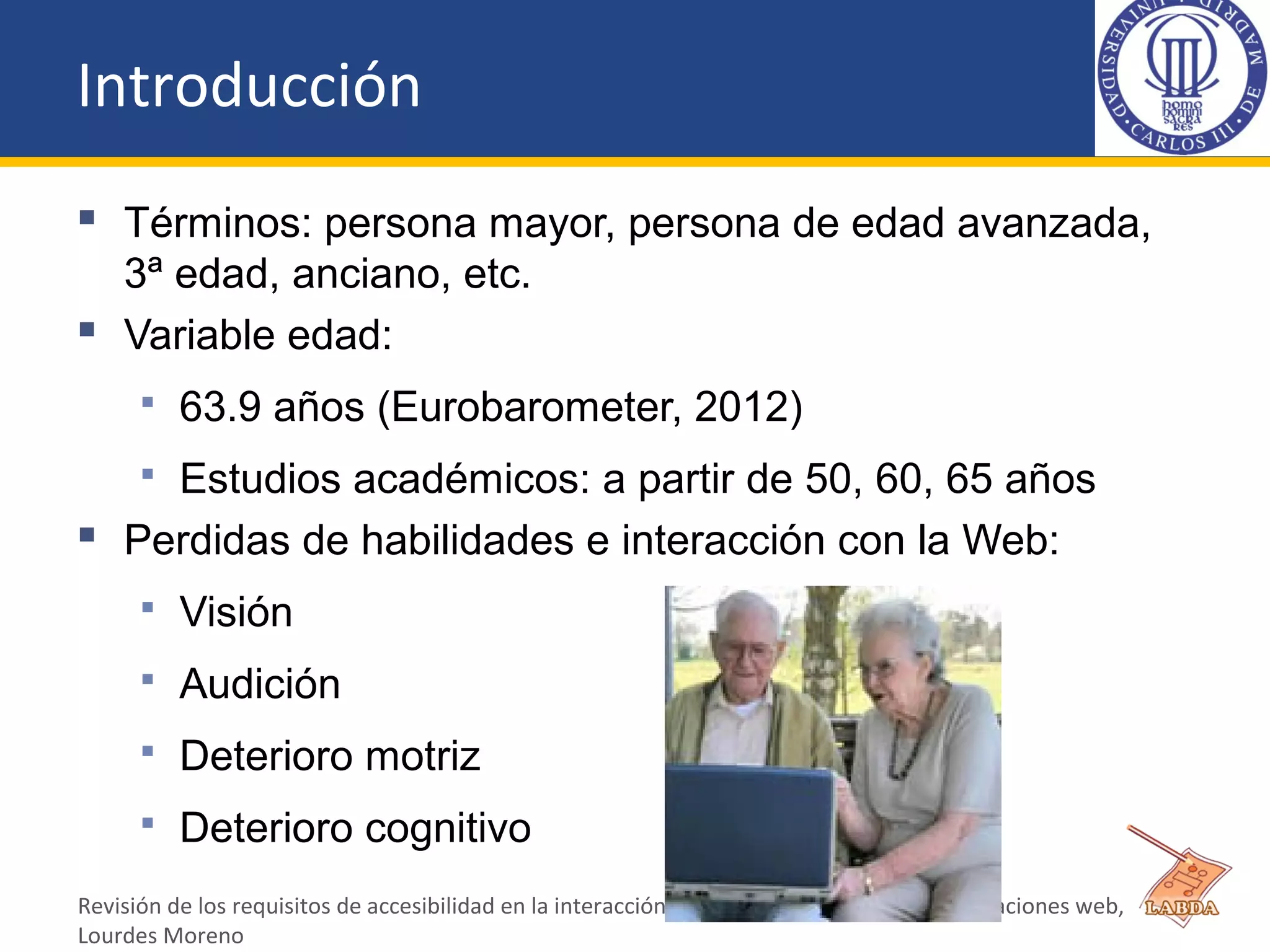 Introducción
 Términos: persona mayor, persona de edad avanzada,
3ª edad, anciano, etc.
 Variable edad:
 63.9 años (Eurobarometer, 2012)
 Estudios académicos: a partir de 50, 60, 65 años
 Perdidas de habilidades e interacción con la Web:
 Visión
 Audición
 Deterioro motriz
 Deterioro cognitivo
Revisión de los requisitos de accesibilidad en la interacción del usuario anciano con las aplicaciones web,
Lourdes Moreno
 
