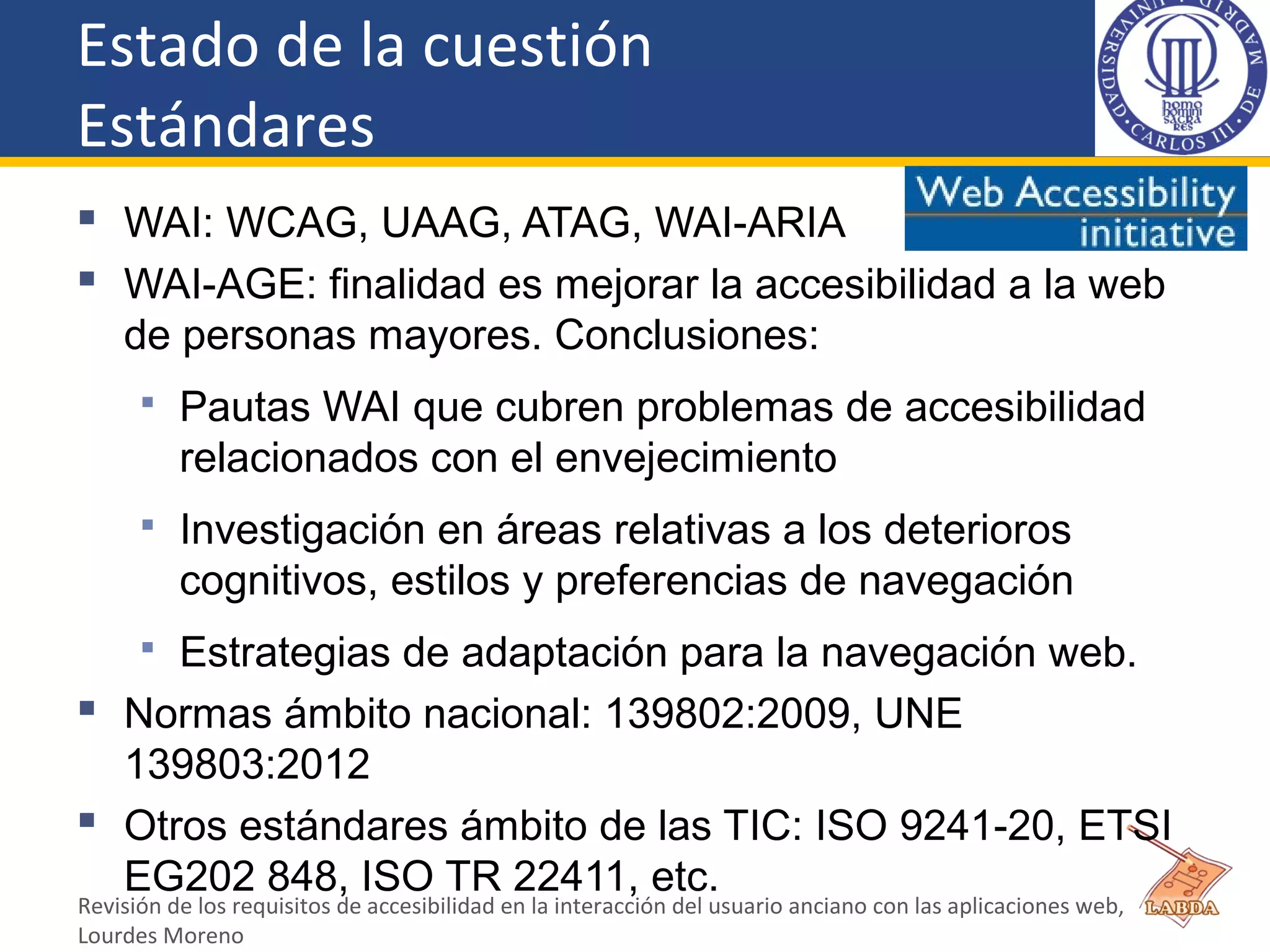 Estado de la cuestión
Estándares
 WAI: WCAG, UAAG, ATAG, WAI-ARIA
 WAI-AGE: finalidad es mejorar la accesibilidad a la web
de personas mayores. Conclusiones:
 Pautas WAI que cubren problemas de accesibilidad
relacionados con el envejecimiento
 Investigación en áreas relativas a los deterioros
cognitivos, estilos y preferencias de navegación
 Estrategias de adaptación para la navegación web.
 Normas ámbito nacional: 139802:2009, UNE
139803:2012
 Otros estándares ámbito de las TIC: ISO 9241-20, ETSI
EG202 848, ISO TR 22411, etc.
Revisión de los requisitos de accesibilidad en la interacción del usuario anciano con las aplicaciones web,
Lourdes Moreno
 