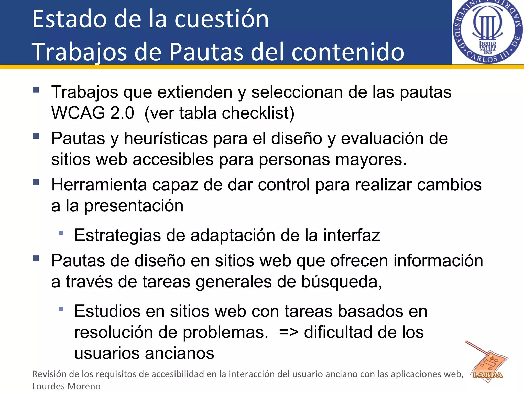 Estado de la cuestión
Trabajos de Pautas del contenido
 Trabajos que extienden y seleccionan de las pautas
WCAG 2.0 (ver tabla checklist)
 Pautas y heurísticas para el diseño y evaluación de
sitios web accesibles para personas mayores.
 Herramienta capaz de dar control para realizar cambios
a la presentación
 Estrategias de adaptación de la interfaz
 Pautas de diseño en sitios web que ofrecen información
a través de tareas generales de búsqueda,
 Estudios en sitios web con tareas basados en
resolución de problemas. => dificultad de los
usuarios ancianos
Revisión de los requisitos de accesibilidad en la interacción del usuario anciano con las aplicaciones web,
Lourdes Moreno
 