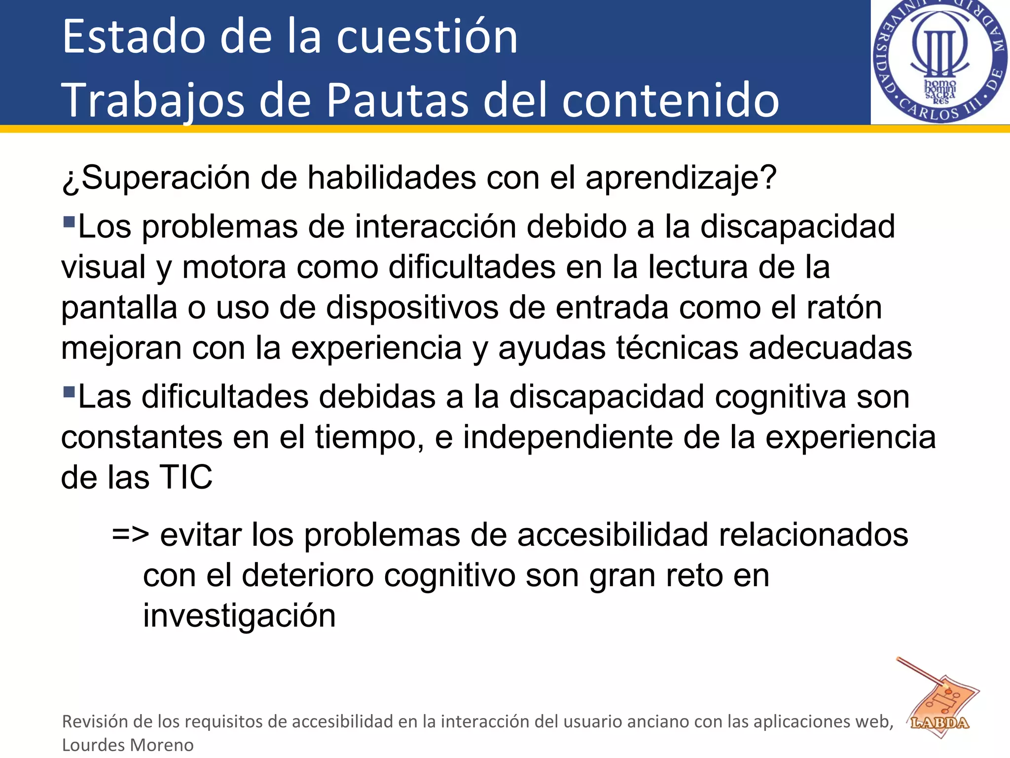 Estado de la cuestión
Trabajos de Pautas del contenido
¿Superación de habilidades con el aprendizaje?
Los problemas de interacción debido a la discapacidad
visual y motora como dificultades en la lectura de la
pantalla o uso de dispositivos de entrada como el ratón
mejoran con la experiencia y ayudas técnicas adecuadas
Las dificultades debidas a la discapacidad cognitiva son
constantes en el tiempo, e independiente de la experiencia
de las TIC
=> evitar los problemas de accesibilidad relacionados
con el deterioro cognitivo son gran reto en
investigación
Revisión de los requisitos de accesibilidad en la interacción del usuario anciano con las aplicaciones web,
Lourdes Moreno
 