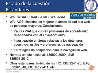 Estado de la cuestión
Estándares
 WAI: WCAG, UAAG, ATAG, WAI-ARIA
 WAI-AGE: finalidad es mejorar la accesibilidad a la w...