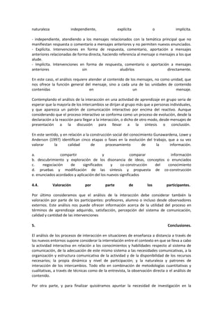 naturaleza independiente, explícita o implícita.
- independiente, atendiendo a los mensajes relacionados con la temática principal que no
manifiestan respuesta o comentario a mensajes anteriores y no permiten nuevos enunciados.
- Explícita. Intervenciones en forma de respuesta, comentario, aportación a mensajes
anteriores relacionadas de forma directa, haciendo referencia al mensaje o mensajes a los que
alude.
- Implícita. Intervenciones en forma de respuesta, comentario o aportación a mensajes
anteriores sin aludirlos directamente.
En este caso, el análisis requiere atender al contenido de los mensajes, no como unidad, que
nos ofrece la función general del mensaje, sino a cada una de las unidades de contenido
contenidas en un mensaje.
Contemplando el análisis de la interacción en una actividad de aprendizaje en grupo seria de
esperar que la mayoría de los intercambios se dirijan al grupo más que a personas individuales,
y que aparezca un patrón de comunicación interactivo por encima del reactivo. Aunque
considerando que el proceso interactivo se conforma como un proceso de evolución, desde la
declaración a la reacción para llegar a la interacción, o dicho de otro modo, desde mensajes de
presentación a la discusión para llevar a la síntesis o conclusión.
En este sentido, y en relación a la construcción social del conocimiento Gunawardena, Lowe y
Anderson (1997) identifican cinco etapas o fases en la evolución del trabajo, que a su vez
valorar la calidad de procesamiento de la información.
a. compartir y comparar información
b. descubrimiento y exploración de los disonancia de ideas, conceptos o enunciados
c. negociación de significados y co-construcción del conocimiento
d. pruebas y modificación de las síntesis y propuesta de co-construcción
e. enunciados acordados y aplicación del los nuevos significados
4.4. Valoración por parte de los participantes.
Por último consideramos que el análisis de la interacción debe considerar también la
valoración por parte de los participantes: profesores, alumno o incluso desde observadores
externos. Este análisis nos puede ofrecer información acerca de la utilidad del proceso en
términos de aprendizaje adquirido, satisfacción, percepción del sistema de comunicación,
calidad y cantidad de las intervenciones
5. Conclusiones.
El análisis de los procesos de interacción en situaciones de enseñanza a distancia a través de
los nuevos entornos supone considerar la interrelación entre el contexto en que se lleva a cabo
la actividad interactiva en relación a los conocimientos y habilidades respecto al sistema de
comunicación, de la adecuación de este mismo sistema a las necesidades comunicativas, a la
organización y estructura comunicativa de la actividad y de la disponibilidad de los recursos
necesarios; la propia dinámica y nivel de participación; y la naturaleza y patrones de
interacción de los intercambios. Todo ello en combinación de metodologías cuantitativas y
cualitativas, a través de técnicas como de la entrevista, la observación directa o el análisis de
contenido.
Por otra parte, y para finalizar quisiéramos apuntar la necesidad de investigación en la
 