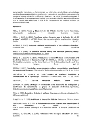 comunicación electrónica en herramientas con diferentes características comunicativas,
combinando estrategias didácticas, en diferentes escenarios de aprendizaje… que nos permita
conocer el proceso interactivo en diferentes situaciones y al mismo tiempo elementos para el
diseño y gestión de situaciones de aprendizaje entre grupos distribuidos, ya que consideramos
que la comunicación electrónica es una de las constantes en los próximos sistemas de
enseñanza-aprendizaje.
Referencias
ADELL, J. (1998): "Redes y Educación". En DE PABLOS (Coord.) Nuevas Tecnologías,
comunicación audiovisual y Educación. Barcelona. Cedecs.
ADELL, J., SALES, A. (2000): "Enseñanza online: elementos para la definición del rol del
profesor", a CABERO, J., y OTROS (Coord.): Las nuevas tecnologías para la mejora educativa.
Sevilla, Kronos. P: 351-372.
ALTHAUS, S. (1997): "Computer Mediated Communicatin in the university classroom".
Communication Education, pp:158-174
BERGE, Z. L. (2000): The contextof distance training and education: predicting change.
[http://www.gl.umbc.edu/~berge/berge_ch1.html]
BERGE, Z. L., COLLINS, M. (1995): "Introduction: Computer-Mediated communications and
the Online Classroom in distance learning". En BERGUE, Z., COLLINS, M. (Eds): Computer
Mediated Communication and the Online Classroom, Vol. III: Distance Learning. Cresskill, New
Yersey, Hampton Press, pp:1-12.
BORDIA, P. (1997): "Face-to-Face versus computer mediated communication: a synthesis of
the experimental literature". The Journal of Business Communication, vol. 34, 1, pp: 99-120.
CASTAÑEDA, M., FIGUEROA, M. (1994): "Contexto de enseñanza: interacción y
cooperatividad en el aprendizaje". Tecnología y Comunicación, núm. 23, pp: 59-65.
DELAMONT, S. (1987): La interacción didáctica. Madrid. Cincel.
ESPINOSA, M. (1999): Estrategias de moderación como mecanismo de participación y
construcción de conocimiento en grupos de discusión electrónicos. Hiper-textos,
[http://www.mty.ites.mx/dcic/hiper-textos/02/monica]
FELIU, V. (1999). Evolución y dinámica de las listas. [http://www.rediris.es/rediris/boletin/46-
47/ponencia15.html]
FLANDERS, N. E. (1977): Análisis de la interacción didáctica. Salamanca. Ediciones Anaya.
GARCIA-VALCARCEL, A., (1999): "El debate telemático como experiencia de aprendizaje en el
aula universitaria". En CABERO, J., Y
OTROS (Coord.) Nuevas tecnologías en la formación flexible i a distancia. Universidad de
Sevilla.
GAYESKY, D., WILLIAMS, D. (1996): "Interactive video in higher education". En ZUBER-
SSKERRIT, O.
 