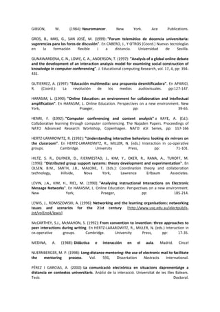 GIBSON, W. (1984): Neuromancer. New York. Ace Publications.
GROS, B., MAS, G., SAN JOSÉ, M. (1999): "Forum telemático de docencia universitaria:
sugerencias para los foros de discusión". En CABERO, J., Y OTROS (Coord.) Nuevas tecnologías
en la formación flexible i a distancia. Universidad de Sevilla.
GUNAWARDENA, C. N., LOWE, C. A., ANDERSON, T. (1997): "Analysis of a global online debate
and the development of an interaction analysis model for examining social construction of
knowledge in computer conferencing". J. Educational computing Research, vol. 17, 4, pp: 394-
431.
GUTIERREZ, A. (1997): "Educación multimedia: una propuesta desmitificadora". En APARICI,
R. (Coord.): La revolución de los medios audiovisuales. pp:127-147.
HARASIM, L. (1990): "Online Education: an environment for collaboration and intellectual
amplification". En HARASIM, L. Online Education. Perspectives on a new environment. New
York, Praeger, pp: 39-65.
HENRI, F. (1992): "Computer conferencing and content analysis" a KAYE, A. (Ed.):
Collaborative learning through computer conferencing. The Najaden Papers. Proceedings of
NATO Advanced Research Workshop, Copenhagen. NATO ASI Series, pp: 117-166
HERTZ-LARAROWITZ, R. (1992): "Understanding interactive behaviors: looking six mirrors on
the classroom". En HERTZ-LARAROWITZ, R., MILLER, N. (eds.) Interaction in co-operative
groups. Cambridge. University Press, pp: 71-101.
HILTZ, S. R., DUFNER, D., FJERMESTAD, J., KIM, Y., OKER, R., RANA, A., TUROFF, M.
(1996): "Distributed group support systems: theory development and experimentation". En
OLSEN, B.M., SMITH, J.B., MALONE, T. (Eds.): Coordination theory and collaboration
technology, Hillside, Nova York, Lawrence Erlbaum Associates.
LEVIN, J.A., KIM, H., RIEL, M. (1990): "Analysing Instructional Interactions on Electronic
Message Networks". En HARASIM, L. Online Education. Perspectives on a new environment.
New York, Praeger, pp: 185-214.
LEWIS, J., ROMISZOWSKI, A. (1996): Networking and the learning organisations: networking
issues and scenarios for the 21st century. [http://www.usq.edu.au/electpub/e-
jist/vol1no4/lewis]
McCARTHEY, S.J., McMAHON, S. (1992): From convention to invention: three approaches to
peer interactions during writing. En HERTZ-LARAROWITZ, R., MILLER, N. (eds.) Interaction in
co-operative groups. Cambridge. University Press, pp: 17-35.
MEDINA, A. (1988): Didáctica e interacción en el aula. Madrid. Cincel
NUERNBERGER, M. P. (1998): Long-distance mentoring: the use of electronic mail to facilitate
the mentoring process. Vol. 591, Dissertation Abstracts International.
PÉREZ I GARCIAS, A. (2000): La comunicació electrónica en situacions daprenentatge a
distancia en contextos universitaris. Anàlisi de la interacció. Universitat de les Illes Balears.
Tesis Doctoral.
 