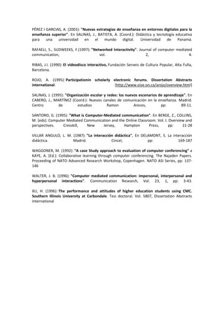 PÉREZ I GARCIAS, A. (2001): "Nuevas estrategias de enseñanza en entornos digitales para la
enseñanza superior". En SALINAS, J., BATISTA, A. (Coord.): Didáctica y tecnología educativa
para una universidad en el mundo digital. Universidad de Panamá.
RAFAELI, S., SUDWEEKS, F.(1997): "Networked Interactivity". Journal of computer mediated
communication, vol. 2, 4.
RIBAS, J.I. (1990): El videodisco interactivo, Fundación Serveis de Cultura Popular, Alta Fulla,
Barcelona.
ROJO, A. (1995): Participationin scholarly electronic forums. Dissertation Abstracts
international. [http://www.oise.on.ca/arojo/overview.html]
SALINAS, J. (1995): "Organización escolar y redes: los nuevos escenarios de aprendizaje". En
CABERO, J., MARTÍNEZ (Coord.): Nuevos canales de comunicación en la enseñanza. Madrid.
Centro de estudios Ramon Areces, pp: 89-11.
SANTORO, G. (1995): "What is Computer-Mediated communication". En BERGE, Z., COLLINS,
M. (eds): Computer Mediated Communication and the Online Classroom. Vol. I. Overview and
perspectives. Cresskill, New Jersey, Hampton Press, pp: 11-28
VILLAR ANGULO, L. M. (1987): "La interacción didáctica", En DELAMONT, S. La interacción
didáctica. Madrid. Cincel, pp: 169-187
WAGGONER, M. (1992): "A case Study approach to evaluation of computer conferencing" a
KAYE, A. (Ed.): Collaborative learning through computer conferencing. The Najaden Papers.
Proceeding of NATO Advanced Research Workshop, Copenhagen. NATO ASI Series, pp: 137-
146
WALTER, J. B. (1996): "Computer mediated communication: impersonal, interpersonal and
hyperpersonal interactions". Communication Research, Vol. 23, 1, pp: 3-43.
XU, H. (1996): The performance and attitudes of higher education students using CMC.
Southern Illinois University at Carbondale. Tesi doctoral. Vol. 5807, Dissertation Abstracts
International
 