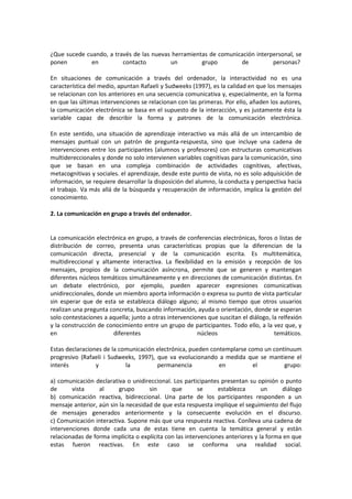¿Que sucede cuando, a través de las nuevas herramientas de comunicación interpersonal, se
ponen en contacto un grupo de personas?
En situaciones de comunicación a través del ordenador, la interactividad no es una
característica del medio, apuntan Rafaeli y Sudweeks (1997), es la calidad en que los mensajes
se relacionan con los anteriores en una secuencia comunicativa y, especialmente, en la forma
en que las últimas intervenciones se relacionan con las primeras. Por ello, añaden los autores,
la comunicación electrónica se basa en el supuesto de la interacción, y es justamente ésta la
variable capaz de describir la forma y patrones de la comunicación electrónica.
En este sentido, una situación de aprendizaje interactivo va más allá de un intercambio de
mensajes puntual con un patrón de pregunta-respuesta, sino que incluye una cadena de
intervenciones entre los participantes (alumnos y profesores) con estructuras comunicativas
multidereccionales y donde no solo intervienen variables cognitivas para la comunicación, sino
que se basan en una compleja combinación de actividades cognitivas, afectivas,
metacognitivas y sociales. el aprendizaje, desde este punto de vista, no es solo adquisición de
información, se requiere desarrollar la disposición del alumno, la conducta y perspectiva hacia
el trabajo. Va más allá de la búsqueda y recuperación de información, implica la gestión del
conocimiento.
2. La comunicación en grupo a través del ordenador.
La comunicación electrónica en grupo, a través de conferencias electrónicas, foros o listas de
distribución de correo, presenta unas características propias que la diferencian de la
comunicación directa, presencial y de la comunicación escrita. Es multitemática,
multidireccional y altamente interactiva. La flexibilidad en la emisión y recepción de los
mensajes, propios de la comunicación asíncrona, permite que se generen y mantengan
diferentes núcleos temáticos simultáneamente y en direcciones de comunicación distintas. En
un debate electrónico, por ejemplo, pueden aparecer expresiones comunicativas
unidireccionales, donde un miembro aporta información o expresa su punto de vista particular
sin esperar que de esta se establezca diálogo alguno; al mismo tiempo que otros usuarios
realizan una pregunta concreta, buscando información, ayuda o orientación, donde se esperan
solo contestaciones a aquella; junto a otras intervenciones que suscitan el diálogo, la relfexión
y la construcción de conocimiento entre un grupo de participantes. Todo ello, a la vez que, y
en diferentes núcleos temáticos.
Estas declaraciones de la comunicación electrónica, pueden contemplarse como un contínuum
progresivo (Rafaeli i Sudweeks, 1997), que va evolucionando a medida que se mantiene el
interés y la permanencia en el grupo:
a) comunicación declarativa o unidireccional. Los participantes presentan su opinión o punto
de vista al grupo sin que se establezca un diálogo
b) comunicación reactiva, bidireccional. Una parte de los participantes responden a un
mensaje anterior, aún sin la necesidad de que esta respuesta implique el seguimiento del flujo
de mensajes generados anteriormente y la consecuente evolución en el discurso.
c) Comunicación interactiva. Supone más que una respuesta reactiva. Conlleva una cadena de
intervenciones donde cada una de estas tiene en cuenta la temática general y están
relacionadas de forma implícita o explícita con las intervenciones anteriores y la forma en que
estas fueron reactivas. En este caso se conforma una realidad social.
 