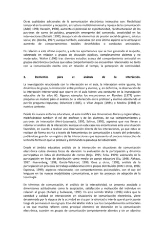 Otras cualidades adicionales de la comunicación electrónica interactiva son: flexibilidad
temporal en la emisión y recepción, estructura multidimensional y riqueza de la comunicación
(Adell, 1998; Harasim, 1990), aumenta el potencial de espontaneidad, reestructuración de los
patrones de turno de palabra, progresión emergente del contenido, creatividad en las
intervenciones (Rafaeli, 1997); desaparición de elementos de presión social de género, estatus
social, etc. (Bordia, 1997); aunque también, asociadas con este último aspecto se le atribuye el
aumento de comportamientos sociales desinhibidos o conductas antisociales.
En relación a este último aspecto, y ante las aportaciones que se han generado al respecto,
sobretodo en relación a grupos de discusión públicos, completamente abiertos y no
moderados. Walter (1996) tras diversos estudios acerca del comportamiento antisocial en
grupos electrónicos concluye que estos comportamientos se encuentran relacionados no tanto
con la comunicación escrita sino en relación al tiempo, la percepción de continuidad.
3. Elementos para el análisis de la interacción.
La investigación relacionada con la interacción en el aula, la interacción entre iguales, las
dinámicas de grupo, la interacción entre profesor y alumno, y, en definitiva, la observación de
la interacción interpersonal que ocurre en el aula fueron una constante en la investigación
educativa de los años 80. Algunos ejemplos los encontramos en Flanders (1977) quien
proponía un modelo para el análisis de la interacción entre profesor y alumno atendiendo al
patrón pregunta-respuesta; Delamont (1985), o Villar Angulo (1985) o Medina (1988) en
nuestro contexto.
Desde los nuevos entonos educativos, el aula modifica sus dimensiones físicas y organizativas,
modificándose también el rol del profesor y de los alumnos, de sus comportamientos y
patrones de interacción (Hert-Lazarowitz, 1992; Salinas, 1995), aspectos que nos llevan a
retomar el análisis de la interacción. Aunque en este caso nos encontramos ante una situación
favorable, en cuanto a realizar una observación directa de las interacciones, ya que estas se
realizan de forma escrita a través de herramientas de comunicación a través del ordenador,
pudiéndose guardar un registro de las interacciones que representa el proceso interactivo de
la misma forma en que se produce y eliminando la paradoja del observador.
Desde el ámbito educativo análisis de la interacción en situaciones de comunicación
electrónica cubre diversos focos de atención: la evaluación de la participación y dinámica
participativa en listas de distribución de correo (Rojo, 1995; Feliu, 1999); valoración de la
participación en listas de distribución como medio de apoyo educativo (Xu, 1996; Althaus,
1997; Nuerenberg, 1998; García-Valcárcel, 1999; Gros y otros, 1999), análisis de la
participación en procesos de trabajo colaborativo entre grupos distribuidos (Hiltz i otros, 1996;
Espinosa, 1999); aspectos relacionados con comportamientos psicosociales, con el uso del
lenguaje en las nuevas modalidades comunicativas, o con los procesos de adopción de la
tecnología.
En términos de comunicación, el análisis de la interactividad, se presenta asociada a
dimensiones actitudinales como la aceptación, satisfacción y motivación del individuo en
relación al grupo (Rafaeli y Sudweeks, 1997). En este sentido Walter (1996) indica que la
cantidad y calidad de interacciones en situaciones de comunicación electrónica, viene
determinada por la riqueza de la actividad en si y por la voluntad o interés que el participante
tenga de permanecer en el grupo. Con ello Walter indica que los comportamientos antisociales
a los que muchos refieren como principal elemento de distorsión en la comunicación
electrónica, suceden en grupos de comunicación completamente abiertos y sin un objetivo
 