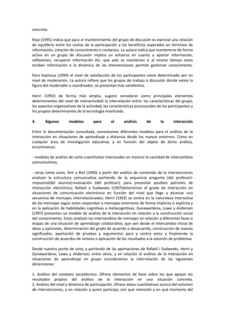 concreto.
Rojo (1995) indica que para el mantenimiento del grupo de discusión es esencial una relación
de equilibrio entre los costos de la participación y los beneficios esperados en términos de
información, creación de conocimiento o contactos. La autora indica que mantenerse de forma
activa en un grupo de discusión implica un esfuerzo en cuanto a aportar información,
reflexiones, recuperar información etc. que solo se mantienen si al mismo tiempo estos
reciben información o la dinámica de las intervenciones permite gestionar conocimiento.
Para Espinosa (1999) el nivel de satisfacción de los participantes viene determinado por en
nivel de moderación. La autora refiere que los grupos de trabajo o discusión donde existe la
figura del moderador o coordinador, se presentan más satisfechos.
Henri (1992) de forma más amplia, sugiere considerar como principales elementos
determinantes del nivel de interactividad la interrelación entre: las características del grupo,
los aspectos organizativos de la actividad, las características psicosociales de los participantes y
los propios determinantes de la tecnología movilizada.
4. Algunos modelos para el análisis de la interacción
Entre la documentación consultada, constatamos diferentes modelos para el análisis de la
interacción en situaciones de aprendizaje a distancia desde los nuevos entornos. Como en
cualquier área de investigación educativa, y en función del objeto de dicho análisis,
encontramos:
- modelos de análisis de corte cuantitativo interesados en mostrar la cantidad de intercambios
comunicativos;
- otros como Levin, Kim y Riel (1990) a partir del análisis de contenido de la intervenciones
analizan la estructura comunicativa partiendo de la sequencia pregunta (del profesor)-
respuesta(del alumno)-evaluación (del profesor), para presentar posibles patrones de
interacción electrónica; Rafaeli y Sudweeks (1997)determinan el grado de interacción en
situaciones de comunicación electrónica en función del nivel que llega a alcanzar una
secuencia de mensajes interrelacionados; Henri (1992) se centra en la naturaleza interactiva
de los mensajes según estos respondan a mensajes anteriores de forma implícita o explícita y
en la aplicación de habilidades cognitivas y metacognitivas; Gunawardena, Lowe y Anderson
(1997) presentan un modelo de análisis de la interacción en relación a la construcción social
del conocimiento. Estos analizan los intercambios de mensajes en relación a diferentes fases o
etapas de una situación de aprendizaje colaborativo, que van desde el intercambio inicial de
ideas y opiniones, determinación del grado de acuerdo o desacuerdo, construcción de nuevos
significados, aportación de pruebas y argumentos para y contra estos y finalmente la
construcción de acuerdos de síntesis o aplicación de los resultados a la solución de problemas.
Desde nuestro punto de vista, y partiendo de las aportaciones de Rafaeli i Sudweeks, Henri y
Gunawardena, Lowe y Anderson, entre otros, y en relación al análisis de la interacción en
situaciones de aprendizaje en grupo consideramos la interrelación de las siguientes
dimensiones:
1. Análisis del contexto sociotécnico. Ofrece elementos de base sobre los que apoyar los
resultados propios del análisis de la interacción en una situación concreta.
2. Análisis del nivel y dinámica de participación. Ofrece datos cuantitativos acerca del volumen
de intervenciones, y en relación a quien participa, con qué intención y en qué momento del
 