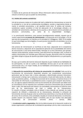 proceso.
3. Análisis de los patrones de interacción. Ofrece información sobre el proceso interactivo en
relación a la forma en que se suceden los intercambios.
4.1. Análisis del contexto sociotécnico
Uno de los primeros niveles en el análisis del nivel y calidad de las intervenciones no viene de
la actividad en si, sino de los condicionantes tecnológicos, sociales y organizativos donde se
inserta la actividad comunicativa, y del equilibrio entre estos. El análisis del contexto,
sociotécnico supone considerar el nivel de adecuación de la tecnolología utilizada a la
actividad, del conocimiento y destrezas de los usuarios o, de la relación entre la actividad y la
estructura comunicativa, así como de la disponibilidad tecnlógica.
a. La comunicación electrónica, como proceso tecnológicamente mediado, requiere que el
usuario experimente un proceso de interiorización o incorporación de la tecnología, a fin de
que esta sea transparente y no interfiera en la actividad en si (Waggoner, 1991). En la medida
en que la tecnología sea más amigable, el usuario presta más atención a la actividad y no en las
herramientas y como utilizarlas.
Este proceso de interiorización se manifiesta en dos fases: adquisición de la competencia
técnica necesaria y adquisición de la capacidad de aplicación de las posibilidades del sistema
de comunicación a unas tareas determinadas. Participar en un foro electrónico, por ejemplo,
requiere ciertas destrezas, aunque mínimas, como discriminar los mensajes a leer, no llenar el
espacio comunicativo con mensajes poco útiles para el grupo, discriminar entre los mensajes
que deben dirigirse al grupo de aquellos que deben dirigirse individualmente a un participante,
etc.
De aquí, que el análisis del nivel de interacción dependa en gran medida de las habilidades de
los participantes, no solo en cuanto a las habilidades técnicas para el uso del sistema de
comunicación sino, y en mayor medida, de las habilidades comunicativas que el proceso de
comunicación requiere.
b. Adecuación de características del sistema de comunicación a la actividad. Cada una de las
herramientas de comunicación disponibles presenta una características comunicativas
particulares que las hacen más o menos adecuadas a determinados procesos interactivos:
comunicación a tiempo real o asíncrona; comunicación a través del texto escrito, de vídeo y
audio, puramente auditiva…. El código de transmisión de los mensajes, el nivel de retraso en el
intercambio de información, la posibilidad de acceso a espacios para compartir documentos,
etc. son algunos aspectos distintivos entre las herramientas de comunicación que deben estar
en concordancia con los requisitos de la actividad y estructura comunicativa que se presente
llevar a cabo. Esta adecuación del sistema a las necesidades comunicativas se conforma como
otro de los determinantes del nivel y calidad de las intervenciones.
En relación al tiempo, actividades como el debate o mesa redonda, por ejemplo, las cuales
requieren de reflexión y elaboración de las intervenciones, demandan la utilización de
herramientas síncronas de grupo como las conferencias electrónicas o las listas de distribución
de correo. Por el contrario, otras actividades, basadas en la toma de decisiones o la entrevista,
pueden requerir una respuesta rápida e inmediata, para las que resultan más adecuadas
herramientas de comunicación síncronas (Perez i Garcias, 2001)
c. La estructura social y organizativa. Otro de los determinantes de la interacción reside en la
propia organización y estructura de la actividad de aprendizaje y de los roles o estructuras de
 