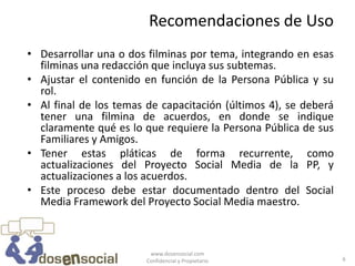 Recomendaciones de Uso
• Desarrollar una o dos filminas por tema, integrando en esas
  filminas una redacción que incluya sus subtemas.
• Ajustar el contenido en función de la Persona Pública y su
  rol.
• Al final de los temas de capacitación (últimos 4), se deberá
  tener una filmina de acuerdos, en donde se indique
  claramente qué es lo que requiere la Persona Pública de sus
  Familiares y Amigos.
• Tener estas pláticas de forma recurrente, como
  actualizaciones del Proyecto Social Media de la PP, y
  actualizaciones a los acuerdos.
• Este proceso debe estar documentado dentro del Social
  Media Framework del Proyecto Social Media maestro.



                         www.dosensocial.com
                        Confidencial y Propietario               6
 