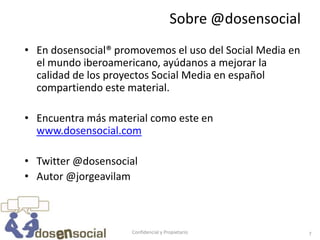 Sobre @dosensocial
• En dosensocial® promovemos el uso del Social Media en
  el mundo iberoamericano, ayúdanos a mejorar la
  calidad de los proyectos Social Media en español
  compartiendo este material.

• Encuentra más material como este en
  www.dosensocial.com

• Twitter @dosensocial
• Autor @jorgeavilam



                     Confidencial y Propietario            7
 