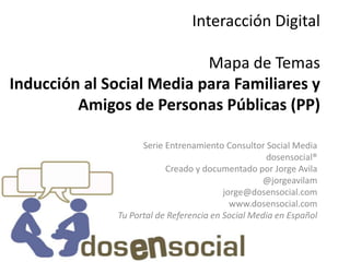 Interacción Digital

                           Mapa de Temas
Inducción al Social Media para Familiares y
         Amigos de Personas Públicas (PP)

                    Serie Entrenamiento Consultor Social Media
                                                   dosensocial®
                          Creado y documentado por Jorge Avila
                                                  @jorgeavilam
                                         jorge@dosensocial.com
                                           www.dosensocial.com
              Tu Portal de Referencia en Social Media en Español
 