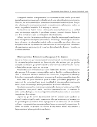 307
En segundo término, las respuestas de los docentes en relación con las ayudas en el
área de lengua dan cuenta de que la oralidad es una de las ayudas utilizadas recurrentemente.
El cuento, los recursos fantásticos introducen al alumno en temas de escritura. Aunque
cabe aclarar que los docentes entrevistados no manifestaron explícitamente realizar un
trabajo integrado de la oralidad de la lengua y su escritura.
Coincidimos con Mercer cuando afirma que los docentes hacen uso de la oralidad
como una estrategia para guiar el aprendizaje, en tanto constituye distintas formas de
usos de la conversación para la construcción del conocimiento.
Al hacer mención a las ayudas que utilizan, prevalecen las preguntas y el procedimiento
de dar pistas parece formar parte de lo instituido. Sin embargo, solo unos pocos docentes
hacen referencia a la guía en el aprendizaje en los otros sentidos que plantea Mercer, es
decir, en relación con la confirmación o reformulación de las cosas que dicen los alumnos
o la recapitulación reconstructiva de lo que han dicho y hecho los docentes y los niños en
ocasiones anteriores.
Diferentes formas de instrumentar las ayudas de los docentes
Una de las formas con que los docentes instrumentan la ayuda consiste en otorgar pistas.
En este caso, la ayuda representa una forma de guiar a los alumnos para que puedan
obtener la información que están buscando al proporcionarles claves visuales o claves
verbales indirectas para lograr una respuesta.
Otra modalidad de intervención que suelen establecer los docentes es la explicitación
a los alumnos de la tarea concreta que deben realizar. También en el desarrollo de las
clases se observaron diferentes intervenciones destinadas a la organización del trabajo
de los alumnos, marcando explícitamente las secuencias de acciones que debían desarrollar.
Otra forma de ayuda consiste en guiar al alumno que formula preguntas a que
piense solo las respuestas. Frente a esta modalidad de interacción, la contrapregunta
aparece como una estrategia posible para orientar la actividad del alumno.
Resulta interesante cómo los docentes explicitan a los alumnos el sentido de la actividad
y de la escritura como práctica social, cambiando los roles de lectores y/o productor de
textos escritos. Se logra de este modo la participación en la cultura escrita en un contexto
comunicativo determinado.
A pesar de que los modos de interacción entre los alumnos como ayuda no es
objeto de esta investigación, resulta importante señalar que la misma en muchas ocasiones
fue generada por los docentes desde la propuesta de las actividades. En este sentido
podría ser conceptualizada como una ayuda en la que se combinan los mecanismos de
control de la tarea y la rotación de los roles de una manera mucho más dinámica y
frecuente que en la interacción docente-alumno.
Proyectosdeinvestigación
La interacción docente-alumno en los procesos de aprendizaje escolar
 