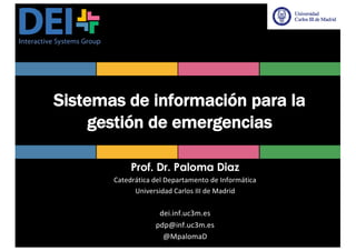 Sistemas de información para la
gestión de emergencias
Prof. Dr. Paloma Diaz
Catedrática	del	Departamento	de	Informática
Universidad	Carlos	III	de	Madrid
dei.inf.uc3m.es
pdp@inf.uc3m.es
@MpalomaD
 