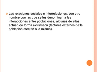  Las relaciones sociales o interrelaciones, son otro 
nombre con las que se les denominan a las 
interacciones entre poblaciones, algunas de ellas 
actúan de forma extrínseca (factores externos de la 
población afectan a la misma). 
 