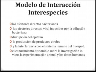 Modelo de Interacción
       Interespecies
0 los efectores directos bacterianos
0 los efectores directos viral inducidos por la adhesión
  bacteriana,
0 disrupción del epitelio
0 la producción de productos virales
0 y la interferencia con el sistema inmune del huésped.
0 el conocimiento disponible sobre la investigación in
  vitro, la experimentación animal y los datos humanos
 
