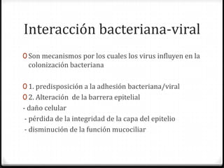 Interacción bacteriana-viral
0 Son mecanismos por los cuales los virus influyen en la
 colonización bacteriana

0 1. predisposición a la adhesión bacteriana/viral
0 2. Alteración de la barrera epitelial
- daño celular
 - pérdida de la integridad de la capa del epitelio
 - disminución de la función mucociliar
 