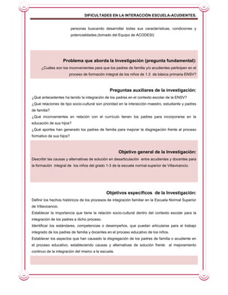 DIFICULTADES EN LA INTERACCIÓN ESCUELA-ACUDIENTES.


                          personas buscando desarrollar todas sus características, condiciones y
                          potencialidades.(tomado del Equipo de ACODESI)




                    Problema que aborda la Investigación (pregunta fundamental):
      ¿Cuáles son los inconvenientes para que los padres de familia y/o acudientes participen en el
                      proceso de formación integral de los niños de 1.3 de básica primaria ENSV?



                                               Preguntas auxiliares de la investigación:
¿Qué antecedentes ha tenido la integración de los padres en el contexto escolar de la ENSV?
¿Qué relaciones de tipo socio-cultural son prioridad en la interacción maestro, estudiante y padres
de familia?
¿Qué inconvenientes en relación con el currículo tienen los padres para incorporarse en la
educación de sus hijos?
¿Qué aportes han generado los padres de familia para mejorar la disgregación frente al proceso
formativo de sus hijos?



                                                     Objetivo general de la Investigación:
Describir las causas y alternativas de solución en desarticulación entre acudientes y docentes para
la formación integral de los niños del grado 1-3 de la escuela normal superior de Villavicencio.




                                             Objetivos específicos de la Investigación:
Definir los hechos históricos de los procesos de integración familiar en la Escuela Normal Superior
de Villavicencio.
Establecer la importancia que tiene la relación socio-cultural dentro del contexto escolar para la
integración de los padres a dicho proceso.
Identificar los estándares, competencias o desempeños, que puedan articularse para el trabajo
integrado de los padres de familia y docentes en el proceso educativo de los niños.
Establecer los aspectos que han causado la disgregación de los padres de familia o acudiente en
el proceso educativo, estableciendo causas y alternativas de solución frente       al mejoramiento
continuo de la integración del mismo a la escuela.
 