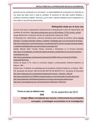 DIFICULTADES EN LA INTERACCIÓN ESCUELA-ACUDIENTES.


personal que les contribuirá en su formación. La responsabilidad de la educación en Colombia es
una tarea que debe reunir a toda la sociedad. Si ponemos en ella toda nuestra fortaleza y
confianza, tendremos mejores alumnos y, por lo tanto, mejores ciudadanos que le asegurarán un
futuro digno a las próximas generaciones.



                                                      Bibliografía citada por el Autor (es)
Guía 34. Guía para el mejoramiento institucional de la autoevaluación al plan de mejoramiento, del
ministerio de educación. http://www.mineducacion.gov.co/1621/articles-177745_archivo_pdf.pdf
Tareas SIGCE 2012. Evaluación del plan de mejoramiento institucional, ENSV.
“El Educador.com” (Información y servicios educativos para docentes de América Latina) Artículo
educativo | Consejos docentes | Padres y maestros. Estrategias para una comunicación de equipo
http://www.eleducador.com/home/rectores-y-coordinadores/272-articulo-consejos-docentes-padres-
y-maestros-estrategias-para-una-comunicacion-de-equipo.html
Gastelo Miskulin Delfo Tomislav Padres, Docentes y Estudiantes en el Proceso Educativo
http://www.universidadperu.com/articulo-padres-docentes-y-estudiantes-en-el-proceso-educativo-
universidad-peru.php
http://www.buenastareas.com/ensayos/La-Educaci%C3%B3n-Para-La-Formaci%C3%B3n-
Integral/3672676.html
Álvarez de Zayas. R. M.: Hacia un curriculum integral y contextualizado, Editorial Academia, La
Habana, 1997
Fariñas León. G: Maestro una estrategia para la enseñanza, Editorial Academia, La Habana, 1995
Pdf. Apropósito del decreto 1290 ALCALDÍA MAYOR DE BOGOTÁ D.C. Secretaría de Educación
http://www.sedbogota.edu.co/evaluacion/images/archivos/serie_1/decreto_1290.pdf
http://www.guiainfantil.com/1506/los-maestros-padres-y-ninos-entrevista-con-julia-resina.html
http://www.slideshare.net/sofiazaric/experiencia-proyecto-escuela-para-padres-iprem
http://www.colombiaaprende.edu.co/html/docentes/1596/article-73400.html




     Fecha en que se elaboró este                     24 de septiembre del 2012
                                     RAE
          Imagen (Mapa conceptual) que resume e interconecta los principales
                         conceptos y estrategias encontrados en la investigación:
 