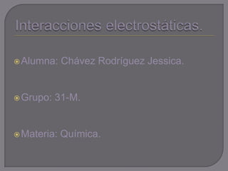 Interacciones electrostáticas. Alumna: Chávez Rodríguez Jessica. Grupo: 31-M. Materia: Química. 