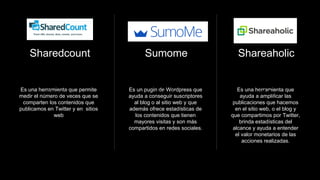 Sharedcount
Es una herramienta que permite
medir el número de veces que se
comparten los contenidos que
publicamos en Twitter y en sitios
web
(Social)
Sumome
Es un pugin de Wordpress que
ayuda a conseguir suscriptores
al blog o al sitio web y que
además ofrece estadísticas de
los contenidos que tienen
mayores visitas y son más
compartidos en redes sociales.
(Web)
Shareaholic
Es una herramienta que
ayuda a amplificar las
publicaciones que hacemos
en el sitio web, o el blog y
que compartimos por Twitter,
brinda estadísticas del
alcance y ayuda a entender
el valor monetarios de las
acciones realizadas.
(Web)
 
