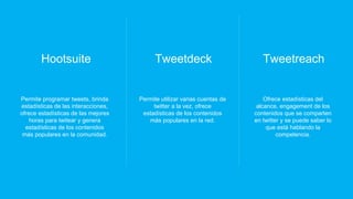 Hootsuite
Permite programar tweets, brinda
estadísticas de las interacciones,
ofrece estadísticas de las mejores
horas para twitear y genera
estadísticas de los contenidos
más populares en la comunidad.
Tweetdeck
Permite utilizar varias cuentas de
twitter a la vez, ofrece
estadísticas de los contenidos
más populares en la red.
Tweetreach
Ofrece estadísticas del
alcance, engagement de los
contenidos que se comparten
en twitter y se puede saber lo
que está hablando la
competencia.
 
