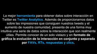 La mejor herramienta para obtener datos sobre interacción en
Twitter es Twitter Analytics. Además de proporcionarnos datos
sobre las impresiones que consiguen nuestros tweets y el
aumento de nuestra comunidad, presenta de una forma muy
intuitiva una serie de datos sobre la interacción que son realmente
útiles. Permite conocer de un solo vistazo y en formato de
gráfica la evolución de la interacción en conjunto y separada
por FAVs, RTs, respuestas y clics.
 