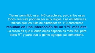 Tienes permitido usar 140 caracteres, pero si los usas
todos, tus tuits podrían ser muy largos. Las estadísticas
indican que los tuits de alrededor de 110 caracteres
resultan en una interacción de un 17% más alta.
La razón es que cuando dejas espacio es más fácil para
darte RT y para que la gente agregue su comentario.
 