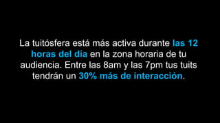 La tuitósfera está más activa durante las 12
horas del día en la zona horaria de tu
audiencia. Entre las 8am y las 7pm tus tuits
tendrán un 30% más de interacción.
 