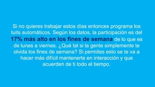Si no quieres trabajar estos días entonces programa los
tuits automáticos. Según los datos, la participación es del
17% más alto en los fines de semana de lo que es
de lunes a viernes. ¿Qué tal si la gente simplemente te
olvida los fines de semana? Si permites esto se te va a
hacer más difícil mantenerte en interacción y que
acuerden de ti todo el tiempo.
 