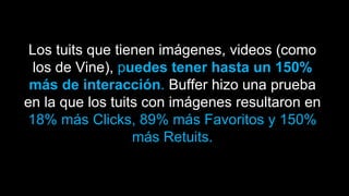 Los tuits que tienen imágenes, videos (como
los de Vine), puedes tener hasta un 150%
más de interacción. Buffer hizo una prueba
en la que los tuits con imágenes resultaron en
18% más Clicks, 89% más Favoritos y 150%
más Retuits.
 