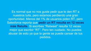 Es normal que no nos guste pedir que le den RT a
nuestros tuits, pero estamos perdiendo una gran
oportunidad. Menos del 1% de usuarios piden RT, pero
Salesforce reporta que pedir un RT resulta en 12 veces
más Retuits. Si escribes “Retweet” resulta 12 veces
mejor que escribir “RT”. Pero ten cuidado. No puedes
abusar de esto ya que la gente se puede cansar de tus
pedidos.
 