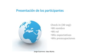 Check-in (30 seg):
•Mi nombre
•Mi rol
•Mis expectativas
•Mis preocupaciones
Jorge Guerrero- Idea Works
 
