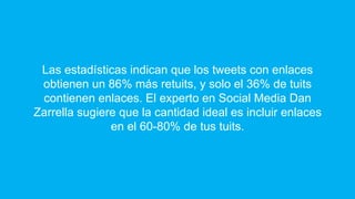 Las estadísticas indican que los tweets con enlaces
obtienen un 86% más retuits, y solo el 36% de tuits
contienen enlaces. El experto en Social Media Dan
Zarrella sugiere que la cantidad ideal es incluir enlaces
en el 60-80% de tus tuits.
 