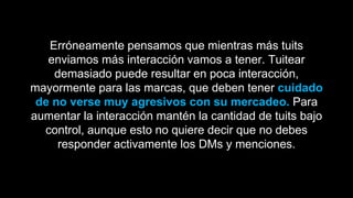Erróneamente pensamos que mientras más tuits
enviamos más interacción vamos a tener. Tuitear
demasiado puede resultar en poca interacción,
mayormente para las marcas, que deben tener cuidado
de no verse muy agresivos con su mercadeo. Para
aumentar la interacción mantén la cantidad de tuits bajo
control, aunque esto no quiere decir que no debes
responder activamente los DMs y menciones.
 