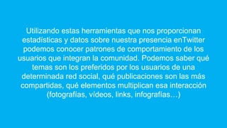 Utilizando estas herramientas que nos proporcionan
estadísticas y datos sobre nuestra presencia enTwitter
podemos conocer patrones de comportamiento de los
usuarios que integran la comunidad. Podemos saber qué
temas son los preferidos por los usuarios de una
determinada red social, qué publicaciones son las más
compartidas, qué elementos multiplican esa interacción
(fotografías, vídeos, links, infografías…)
 