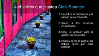 1. Garantiza la coherencia y la
calidad de su contenido.
2. Alinea a las personas
involucradas.
3. Crea un proceso para la
gestión de contenidos.
4. Permite llevar la cuenta del
trabajo hecho por cada
persona.
4 objetivos que plantea Chris Soames
 