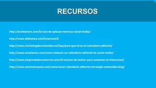 RECURSOS
http://davidsotoro.com/la-tasa-de-aplauso-metricas-social-media/
http://www.slideshare.net/DreamscoCR
http://www.marketingdecontenidos.es/faqs/para-que-sirve-un-calendario-editorial/
http://www.socialancer.com/como-elaborar-un-calendario-editorial-de-social-media/
http://www.emprendedoruniversal.com/10-tacticas-de-twitter-para-aumentar-la-interaccion/
http://www.monicamoyano.com/como-hacer-calendario-editorial-estrategia-contenidos-blog/
 