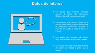 4. Los tweets que contienen hashtags
generan 2 veces más interacción.
Utilizar máximo 2 hashtags por tweet.
5. Los usuarios que utilizan Twitter en el
celular tienen 181% más probabilidades
de chequear novedades durante el
trayecto de vuelta a casa o hacia el
trabajo.
6. Los tweets que contienen links tienen
86% más chances de recibir un retweet.
7. Los tweets tienen 12 veces más chances
de recibir un retweet si pides que lo
hagan.
Datos de Interés
 