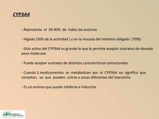 CYP3A4
- Representa el 30-40% de todos los enzimas
- Hígado (30% de la actividad ) y en la mucosa del intestino delgado (70%)
- Sitio activo del CYP3A4 es grande lo que le permite aceptar sustratos de elevado
peso molecular
- Puede aceptar sustratos de distintas características estructurales
- Cuando 2 medicamentos se metabolizan por el CYP3A4 no significa que
compitan, ya que pueden unirse a zonas diferentes del isoenzima
- Es un enzima que puede inhibirse e inducirse.
 
