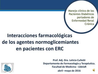 Interacciones farmacológicas
de los agentes normoglicemiantes
en pacientes con ERC
Prof. Adj. Dra. Leticia Cuñetti
Departamento de Farmacología y Terapéutica.
Facultad de Medicina - UdelaR
abril –mayo de 2016
Manejo clínico de los
Pacientes Diabéticos
portadores de
Enfermedad Renal
Crónica
 