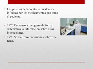 • Las pruebas de laboratorio pueden ser
influidas por los medicamentos que toma
el paciente.
• 1970 Comenzó a recogerse de forma
sistemática la información sobre estas
interacciones.
• 1990 Se realizaron revisiones sobre este
tema.
 
