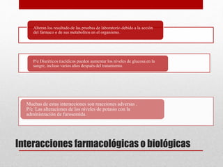 Interacciones farmacológicas o biológicas
Alteran los resultado de las pruebas de laboratorio debido a la acción
del fármaco o de sus metabolitos en el organismo.
P/e Diuréticos tiacídicos pueden aumentar los niveles de glucosa en la
sangre, incluso varios años después del tratamiento.
Muchas de estas interacciones son reacciones adversas .
P/e Las alteraciones de los niveles de potasio con la
administración de furosemida.
 