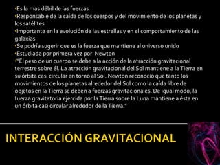 Es la mas débil de las fuerzas Responsable de la caída de los cuerpos y del movimiento de los planetas y los satélites Importante en la evolución de las estrellas y en el comportamiento de las galaxias Se podría sugerir que es la fuerza que mantiene al universo unido Estudiada por primera vez por  Newton “ El peso de un cuerpo se debe a la acción de la atracción gravitacional terrestre sobre él. La atracción gravitacional del Sol mantiene a la Tierra en su órbita casi circular en torno al Sol. Newton reconoció que tanto los movimientos de los planetas alrededor del Sol como la caída libre de objetos en la Tierra se deben a fuerzas gravitacionales. De igual modo, la fuerza gravitatoria ejercida por la Tierra sobre la Luna mantiene a ésta en un órbita casi circular alrededor de la Tierra.” 