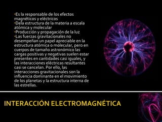 Es la responsable de los efectos magnéticos y eléctricos Dela estructura de la materia a escala atómica y molecular Producción y propagación de la luz Las fuerzas gravitacionales no desempeñan un papel apreciable en la estructura atómica o molecular, pero en cuerpos de tamaño astronómico las cargas positivas y negativas suelen estar presentes en cantidades casi iguales, y las interacciones eléctricas resultantes casi se cancelan. Por ello, las interacciones gravitacionales son la influencia dominante en el movimiento de los planetas y la estructura interna de las estrellas. 