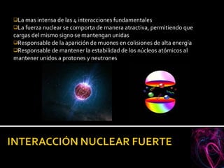 La mas intensa de las 4 interacciones fundamentales La fuerza nuclear se comporta de manera atractiva, permitiendo que cargas del mismo signo se mantengan unidas Responsable de la aparición de muones en colisiones de alta energía Responsable de mantener la estabilidad de los núcleos atómicos al mantener unidos a protones y neutrones 