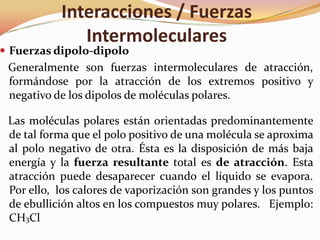 Interacciones / Fuerzas
Intermoleculares
 Fuerzas dipolo-dipolo
Generalmente son fuerzas intermoleculares de atracción,
formándose por la atracción de los extremos positivo y
negativo de los dipolos de moléculas polares.
Las moléculas polares están orientadas predominantemente
de tal forma que el polo positivo de una molécula se aproxima
al polo negativo de otra. Ésta es la disposición de más baja
energía y la fuerza resultante total es de atracción. Esta
atracción puede desaparecer cuando el líquido se evapora.
Por ello, los calores de vaporización son grandes y los puntos
de ebullición altos en los compuestos muy polares. Ejemplo:
CH3Cl
 